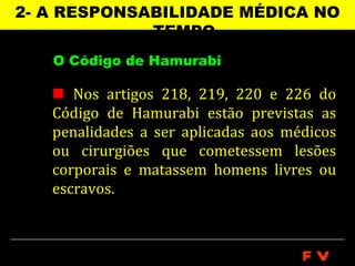 2- A RESPONSABILIDADE MÉDICA NO
             TEMPO
   O Código de Hamurabi

    Nos artigos 218, 219, 220 e 226 do
   Código de Hamurabi estão previstas as
   penalidades a ser aplicadas aos médicos
   ou cirurgiões que cometessem lesões
   corporais e matassem homens livres ou
   escravos.



                                     FV
 