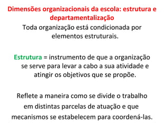 Dimensões organizacionais da escola: estrutura e departamentalização Toda organização está condicionada por elementos estruturais. Estrutura  = instrumento de que a organização se serve para levar a cabo a sua atividade e atingir os objetivos que se propõe. Reflete a maneira como se divide o trabalho  em distintas parcelas de atuação e que  mecanismos se estabelecem para coordená-las. 