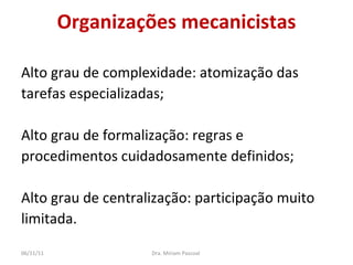 Organizações mecanicistas Alto grau de complexidade: atomização das  tarefas especializadas; Alto grau de formalização: regras e  procedimentos cuidadosamente definidos; Alto grau de centralização: participação muito  limitada. Dra. Miriam Pascoal  06/11/11 