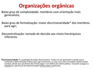 Organizações orgânicas Baixo grau de complexidade: membros com orientação mais generalista; Baixo grau de formalização: maior discricionaridade* dos membros para agir; Descentralização: tomada de decisão aos níveis hierárquicos inferiores. *Discricionariedade:  É a qualidade do poder discricionário. Traduz-se em apresentar o poder que é conferido à Administração Pública para agir livremente, ou seja, sem estar vinculada à determinada conduta, desde que aja dentro dos limites legais e em defesa da ordem pública. Tal poder assegura a posição de supremacia da Administração Pública sobre o particular. Dra. Miriam Pascoal  06/11/11 
