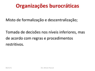 Organizações burocráticas Misto de formalização e descentralização; Tomada de decisões nos níveis inferiores, mas  de acordo com regras e procedimentos  restritivos. Dra. Miriam Pascoal  06/11/11 