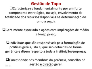 Gestão de Topo Caracteriza-se fundamentalmente por um forte  componente estratégico, ou seja, envolvimento da  totalidade dos recursos disponíveis na determinação do  rumo a seguir; Geralmente associado a ações com implicações de médio  e longo prazo; Indivíduos que são responsáveis pela formulação de  políticas gerais, isto é, que são definidas de forma  genérica e dizem respeito a toda a instituição/empresa;  Corresponde aos membros da gerência, conselho de  gestão e direção geral. Dra. Miriam Pascoal  06/11/11 