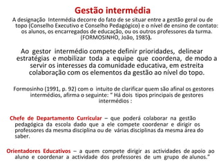 Gestão intermédia A designação  Intermédia decorre do fato de se situar entre a gestão geral ou de topo (Conselho Executivo e Conselho Pedagógico) e o nível de ensino de contato: os alunos, os encarregados de educação, ou os outros professores da turma. (FORMOSINHO, João, 1985 ).  Ao  gestor  intermédio compete definir prioridades,  delinear  estratégias  e mobilizar  toda  a  equipe  que  coordena,  de modo a servir os interesses da comunidade educativa, em estreita colaboração com os elementos da gestão ao nível do topo. Formosinho (1991, p. 92) com o  intuito de clarificar quem são afinal os gestores  intermédios, afirma o seguinte: “ Há dois  tipos principais de gestores intermédios :  Chefe  de  Departamento  Curricular  –  que  poderá  colaborar  na  gestão pedagógica  da  escola  dado  que  a  ele  compete  coordenar  e  dirigir  os professores da mesma disciplina ou de  várias disciplinas da mesma área do saber.  Orientadores  Educativos  –  a  quem  compete  dirigir  as  actividades  de apoio  ao  aluno  e  coordenar  a  actividade  dos  professores  de  um  grupo  de alunos.”  