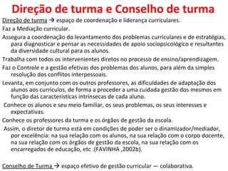 Direção de turma e Conselho de turma Direção de turma     espaço de coordenação e liderança curriculares.  Faz a Mediação curricular.  Assegura a coordenação do levantamento dos problemas curriculares e de estratégias, para diagnosticar e pensar as necessidades de apoio sociopsicológico e resultantes da diversidade cultural para os alunos. Trabalha com todos os intervenientes diretos no processo de ensino/aprendizagem. Faz o Controle e a gestão efetivas dos problemas dos alunos, para além da simples resolução dos conflitos interpessoais. Levanta, em conjunto com os outros professores, as dificuldades de adaptação dos alunos aos currículos, de forma a proceder a uma cuidada gestão dos mesmos em função das características intrínsecas de cada aluno. Conhece os alunos e seu meio familiar, os seus problemas, os seus interesses e expectativas.  Conhece os professores da turma e os órgãos de gestão da escola. Assim, o diretor de turma está em condições de poder ser o dinamizador/mediador, por excelência: na sua relação com os alunos, na sua relação com o corpo docente, na sua relação com os órgãos de gestão da escola, na sua relação com os encarregados de educação, etc .(FAVINHA ,2002b).  Conselho de Turma    espaço efetivo de gestão curricular — colaborativa.  