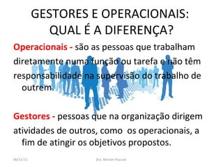 GESTORES E OPERACIONAIS:  QUAL É A DIFERENÇA? Operacionais -  são as pessoas que trabalham  diretamente numa função ou tarefa e não têm  responsabilidade na supervisão do trabalho de outrem.  Gestores   -  pessoas que na organização dirigem  atividades de outros, como  os operacionais, a fim de atingir os objetivos propostos. Dra. Miriam Pascoal  06/11/11 