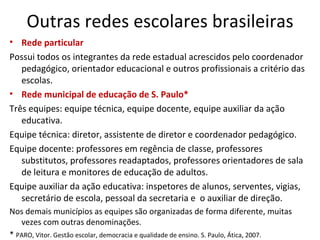Outras redes escolares brasileiras Rede particular Possui todos os integrantes da rede estadual acrescidos pelo coordenador pedagógico, orientador educacional e outros profissionais a critério das escolas. Rede municipal de educação de S. Paulo* Três equipes: equipe técnica, equipe docente, equipe auxiliar da ação educativa. Equipe técnica: diretor, assistente de diretor e coordenador pedagógico. Equipe docente: professores em regência de classe, professores substitutos, professores readaptados, professores orientadores de sala de leitura e monitores de educação de adultos. Equipe auxiliar da ação educativa: inspetores de alunos, serventes, vigias, secretário de escola, pessoal da secretaria e  o auxiliar de direção. Nos demais municípios as equipes são organizadas de forma diferente, muitas vezes com outras denominações. *  PARO, Vitor. Gestão escolar, democracia e qualidade de ensino. S. Paulo, Ática, 2007. 