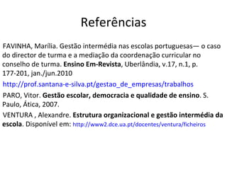 Referências FAVINHA, Marília. Gestão intermédia nas escolas portuguesas— o caso do director de turma e a mediação da coordenação curricular no conselho de turma.  Ensino Em-Revista , Uberlândia, v.17, n.1, p. 177-201, jan./jun.2010 http://prof.santana-e-silva.pt/gestao_de_empresas/trabalhos PARO, Vitor.  Gestão escolar, democracia e qualidade de ensino . S. Paulo, Ática, 2007. VENTURA , Alexandre.  Estrutura organizacional e gestão intermédia da escola . Disponível em:  http://www2.dce.ua.pt/docentes/ventura/ficheiros 