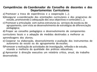 Competências  do Coordenador  do  Conselho  de  docentes  e  dos  Departamentos  Curriculares a) Promover  a  troca  de  experiências  e  a  cooperação  (…);  b)Assegurar  a coordenação  das  orientações  curriculares  e  dos  programas  de  estudo, promovendo a adequação dos seus objectivos e conteúdos (…);  c) Promover a articulação  com outras estruturas ou  serviços da escola ou do agrupamento, com vista ao desenvolvimento de estratégias de diferenciação pedagógica;  d) Propor  ao  conselho  pedagógico  o  desenvolvimento  de  componentes  curriculares  locais  e  a  adopção  de  medidas  destinadas  a  melhorar  as  aprendizagens  dos  alunos;  e) Cooperar  na  elaboração,  desenvolvimento  e avaliação  dos  instrumentos  de  autonomia  da  escola  ou  do  agrupamento  de escolas; f)Promover a realização de actividades de investigação, reflexão e de estudo,  visando  a  melhoria  da  qualidade  das  práticas  educativas;  g) Apresentar  à  direcção  executiva  um  relatório  crítico,  anual,  do  trabalho  desenvolvido.  