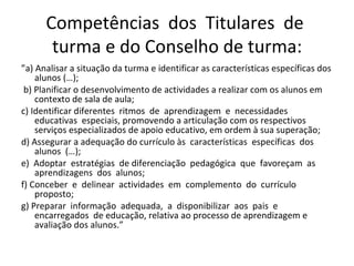 Competências  dos  Titulares  de  turma e do Conselho de turma: ” a) Analisar a situação da turma e identificar as características específicas dos alunos (…); b) Planificar o desenvolvimento de actividades a realizar com os alunos em contexto de sala de aula;  c) Identificar diferentes  ritmos  de  aprendizagem  e  necessidades  educativas  especiais, promovendo a articulação com os respectivos serviços especializados de apoio educativo, em ordem à sua superação;  d) Assegurar a adequação do currículo às  características  específicas  dos  alunos  (…);  e)  Adoptar  estratégias  de diferenciação  pedagógica  que  favoreçam  as  aprendizagens  dos  alunos;  f) Conceber  e  delinear  actividades  em  complemento  do  currículo  proposto;  g) Preparar  informação  adequada,  a  disponibilizar  aos  pais  e  encarregados  de educação, relativa ao processo de aprendizagem e avaliação dos alunos.”  