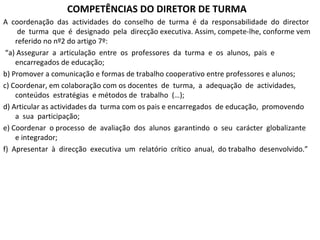 COMPETÊNCIAS DO DIRETOR DE TURMA A  coordenação  das  actividades  do  conselho  de  turma  é  da  responsabilidade  do  director  de  turma  que  é  designado  pela  direcção executiva. Assim, compete-lhe, conforme vem referido no nº2 do artigo 7º: “ a) Assegurar  a  articulação  entre  os  professores  da  turma  e  os  alunos,  pais  e encarregados de educação;  b) Promover a comunicação e formas de trabalho cooperativo entre professores e alunos;  c) Coordenar, em colaboração com os docentes  de  turma,  a  adequação  de  actividades,  conteúdos  estratégias  e métodos de  trabalho  (…);  d) Articular as actividades da  turma com os pais e encarregados  de educação,  promovendo  a  sua  participação;  e) Coordenar  o processo  de  avaliação  dos  alunos  garantindo  o  seu  carácter  globalizante  e integrador;  f)  Apresentar  à  direcção  executiva  um  relatório  crítico  anual,  do trabalho  desenvolvido.”  