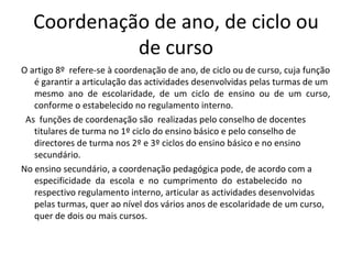 Coordenação de ano, de ciclo ou de curso O artigo 8º  refere-se à coordenação de ano, de ciclo ou de curso, cuja função é garantir a articulação das actividades desenvolvidas pelas turmas de um  mesmo  ano  de  escolaridade,  de  um  ciclo  de  ensino  ou  de  um  curso, conforme o estabelecido no regulamento interno.  As  funções de coordenação são  realizadas pelo conselho de docentes titulares de turma no 1º ciclo do ensino básico e pelo conselho de directores de turma nos 2º e 3º ciclos do ensino básico e no ensino secundário.  No ensino secundário, a coordenação pedagógica pode, de acordo com a  especificidade  da  escola  e  no  cumprimento  do  estabelecido  no  respectivo regulamento interno, articular as actividades desenvolvidas pelas turmas, quer ao nível dos vários anos de escolaridade de um curso, quer de dois ou mais cursos.  