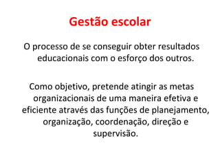 Gestão escolar O processo de se conseguir obter resultados educacionais com o esforço dos outros. Como objetivo, pretende atingir as metas organizacionais de uma maneira efetiva e eficiente através das funções de planejamento, organização, coordenação, direção e supervisão. 