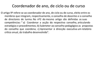 Coordenador de ano, de ciclo ou de curso O artigo 9º refere-se ao coordenador de ano, de ciclo ou de curso, eleito entre os membros que integram, respectivamente, o conselho de docentes e o conselho  de  directores  de  turma. No  nº2  do mesmo  artigo  são  definidas  as suas competências: “ a)  Coordenar  a  acção  do  respectivo  conselho, articulando estratégias e procedimentos; b) Submeter ao conselho pedagógico as  propostas  do  conselho  que  coordena;  c) Apresentar  à  direcção  executiva um relatório crítico anual, do trabalho desenvolvido”.  
