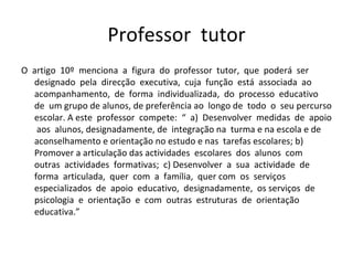 Professor  tutor O  artigo  10º  menciona  a  figura  do  professor  tutor,  que  poderá  ser designado  pela  direcção  executiva,  cuja  função  está  associada  ao acompanhamento,  de  forma  individualizada,  do  processo  educativo  de  um grupo de alunos, de preferência ao  longo de  todo  o  seu percurso escolar. A este  professor  compete:  “  a)  Desenvolver  medidas  de  apoio  aos  alunos, designadamente, de  integração na  turma e na escola e de aconselhamento e orientação no estudo e nas  tarefas escolares; b) Promover a articulação das actividades  escolares  dos  alunos  com  outras  actividades  formativas;  c) Desenvolver  a  sua  actividade  de  forma  articulada,  quer  com  a  família,  quer com  os  serviços  especializados  de  apoio  educativo,  designadamente,  os serviços  de  psicologia  e  orientação  e  com  outras  estruturas  de  orientação educativa.”  