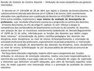 Revisão  do  Estatuto  da  Carreira  Docente  –  Atribuição  de novas competências aos gestores intermédios  O  Decreto-Lei  nº  139-A/90  de  28  de  Abril  que  legisla  o  Estatuto  da Carreira Docente,  foi substancialmente alterado pelo Decreto-Lei nº 1/98 de 2 de Janeiro, sofre recentemente alterações mais significativas com a publicação do Decreto-Lei nº15/2007 de 19 de Janeiro. Entre outras medidas, implementa o  novo  sistema  de  avaliação  de  desempenho  de  professores ,  cujo  resultado influenciará o acesso ou a progressão na carreira dos docentes.  O mesmo documento, no nº2, do artigo 5º, capítulo  III, vem  reforçar e alargar as competências dos coordenadores de departamento curricular ou do conselho  de  docentes,  sem  prejuízo  do  que  se  encontrava  anteriormente estabelecido  no  Decreto-Regulamentar  nº  10/99  de  21  de  Julho,  referindo quais  as  funções  dos  docentes  que  detêm  cargos  desta  natureza:”  a) Coordenação  da  prática  científico-pedagógica  dos  docentes  das  disciplinas, áreas  disciplinares  ou  nível  de  ensino;  b) Acompanhamento  e  orientação  da  actividade profissional dos professores, especialmente no período probatório; c)  Intervenção  no  processo  de  avaliação  de  desempenho  dos  docentes  das disciplinas,  áreas  disciplinares  ou  nível  de  ensino;  d) Participação  no  júri  da prova pública de admissão ao concurso de acesso na carreira.”  Por força desta alteração à legislação, importa referir que o alargamento das  funções  atribuídas  às  estruturas  de  orientação  educativa,  implica  uma maior responsabilização no exercício das suas funções, o que exige, cada vez mais,  a  atribuição  de  cargos  de  supervisão  a  elementos  que  detenham  um perfil  adequado,  para  além  de  formação  específica  nesta  área,  de  modo  a garantir  uma  intervenção  eficaz  e  a  promoção  da  qualidade  do  sistema  educativo.  
