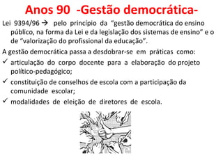 Anos 90  -Gestão democrática- Lei  9394/96     pelo  princípio  da  “gestão democrática do ensino público, na forma da Lei e da legislação dos sistemas de ensino” e o de “valorização do profissional da educação”.  A gestão democrática passa a desdobrar-se  em  práticas  como: articulação  do  corpo  docente  para  a  elaboração  do projeto político-pedagógico; constituição de conselhos de escola com a participação da comunidade  escolar; modalidades  de  eleição  de  diretores  de  escola.  