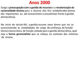 Anos 2000 Surge a  preocupação com a gestão de recursos  e a  revalorização da racionalidade técnica  para  o  alcance  dos  fins  estabelecidos (temas  tão  importantes  ou  até concorrentes e prevalentes frente à gestão democrática).  No  início  do  século XXI,  a gestão assume  nova  forma  que  vai  se  acrescentando  às  modalidades  de  cargo  de confiança, de função  técnico-burocrática, de função voltada para a gestão democrática, qual  seja  a  forma  gerencialista  que  se  esboça  no  contexto  dos  sistemas  de  ensino. 