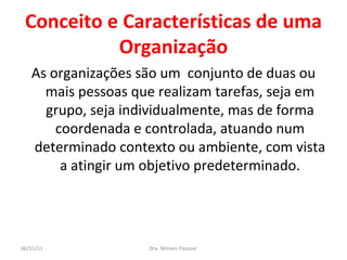 Conceito e Características de uma Organização As organizações são um  conjunto de duas ou mais pessoas que realizam tarefas, seja em grupo, seja individualmente, mas de forma coordenada e controlada, atuando num determinado contexto ou ambiente, com vista a atingir um objetivo predeterminado. Dra. Miriam Pascoal  06/11/11 