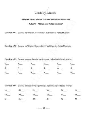 Aulas de Teoria Musical Cordas e Música Rafael Bazano
Aula nº7 – “Cifras para Notas Musicais”
Exercício nº 1 . Escreva na “Ordem Ascendente” as Cifras das Notas Musicais:
Exercício nº 2 . Escreva na “Ordem Descendente” as Cifras das Notas Musicais:
Exercício nº 3 . Escreva o nome da nota musical para cada cifra indicada abaixo:
G___ B___ A___ D___ F___ C___
C___ F___ G___ B___ A___ D___
E___ D___ B___ C___ F___ G___
Exercício nº 4 . Escreva a Cifras correta para cada nota musical indicada abaixo::
Lá___ Dó___ Fá___ Sol___ Ré___ Lá___
Sol___ Ré___ Lá___ Dó___ Si___ Sol___
Sí___ Sol___ Mi___ Si___ Fá___ Mí___
____ // ____
 