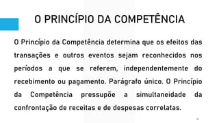 O PRINCÍPIO DA COMPETÊNCIA
O Princípio da Competência determina que os efeitos das
transações e outros eventos sejam reconhecidos nos
períodos a que se referem, independentemente do
recebimento ou pagamento. Parágrafo único. O Princípio
da Competência pressupõe a simultaneidade da
confrontação de receitas e de despesas correlatas.
10
 