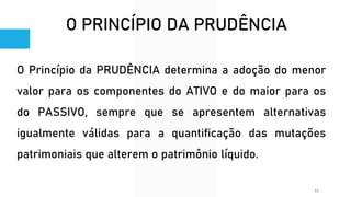 O PRINCÍPIO DA PRUDÊNCIA
O Princípio da PRUDÊNCIA determina a adoção do menor
valor para os componentes do ATIVO e do maior para os
do PASSIVO, sempre que se apresentem alternativas
igualmente válidas para a quantificação das mutações
patrimoniais que alterem o patrimônio líquido.
11
 