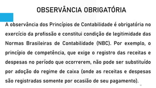 OBSERVÂNCIA OBRIGATÓRIA
A observância dos Princípios de Contabilidade é obrigatória no
exercício da profissão e constitui condição de legitimidade das
Normas Brasileiras de Contabilidade (NBC). Por exemplo, o
princípio de competência, que exige o registro das receitas e
despesas no período que ocorrerem, não pode ser substituído
por adoção do regime de caixa (onde as receitas e despesas
são registradas somente por ocasião de seu pagamento).
12
 