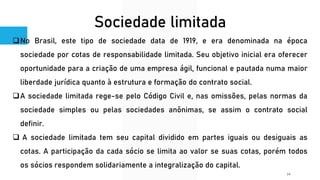 Sociedade limitada
❑No Brasil, este tipo de sociedade data de 1919, e era denominada na época
sociedade por cotas de responsabilidade limitada. Seu objetivo inicial era oferecer
oportunidade para a criação de uma empresa ágil, funcional e pautada numa maior
liberdade jurídica quanto à estrutura e formação do contrato social.
❑A sociedade limitada rege-se pelo Código Civil e, nas omissões, pelas normas da
sociedade simples ou pelas sociedades anônimas, se assim o contrato social
definir.
❑ A sociedade limitada tem seu capital dividido em partes iguais ou desiguais as
cotas. A participação da cada sócio se limita ao valor se suas cotas, porém todos
os sócios respondem solidariamente a integralização do capital.
14
 