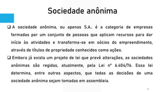 Sociedade anônima
❑ A sociedade anônima, ou apenas S.A.. é a categoria de empresas
formadas por um conjunto de pessoas que aplicam recursos para dar
início às atividades e transforma-se em sócios do empreendimento,
através de títulos de propriedade conhecidos como ações.
❑ Embora já exista um projeto de lei que prevê alterações, as sociedades
anônimas são regidas, atualmente, pela Lei n° 6.404/76. Essa lei
determina, entre outros aspectos, que todas as decisões de uma
sociedade anônima sejam tomadas em assembleia.
15
 