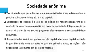 Sociedade anônima
❑ Prevê, ainda, que para dar início as suas atividades a sociedade anônima
precisa subscrever integralizar seu capital.
❑ Subscrição do capital é o ato de os sócios se responsabilizarem pelo
depósito de determinada quantia em favor da sociedade. Integralização do
capital é o ato de os sócios pagarem afetivamente a responsabilidade
assumida.
❑ As sociedades anônimas podem ser de capital aberto ou capital fechado.
O que diferencia uma da outra e que, no primeiro caso, as ações são
negociadas livremente em bolsa de valores.
16
 