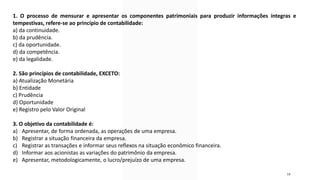 18
1. O processo de mensurar e apresentar os componentes patrimoniais para produzir informações íntegras e
tempestivas, refere-se ao princípio de contabilidade:
a) da continuidade.
b) da prudência.
c) da oportunidade.
d) da competência.
e) da legalidade.
2. São princípios de contabilidade, EXCETO:
a) Atualização Monetária
b) Entidade
c) Prudência
d) Oportunidade
e) Registro pelo Valor Original
3. O objetivo da contabilidade é:
a) Apresentar, de forma ordenada, as operações de uma empresa.
b) Registrar a situação financeira da empresa.
c) Registrar as transações e informar seus reflexos na situação econômico financeira.
d) Informar aos acionistas as variações do patrimônio da empresa.
e) Apresentar, metodologicamente, o lucro/prejuízo de uma empresa.
 