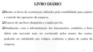 ❑Dentre os livros de escrituração utilizados pela contabilidade para registro
e controle das operações da empresa.
❑Trata-se de um livro obrigatório e exigido por lei.
❑Atualmente, com a informatização dos lançamentos, contábeis, o livro
diário não necessita mais ser escriturado pelos nomes das contas,
podendo ser substituído por códigos, conforme o plano de contas da
empresa.
LIVRO DIÁRIO
21
 