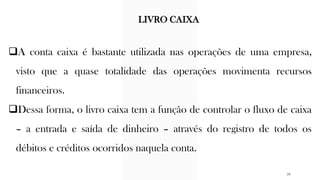❑A conta caixa é bastante utilizada nas operações de uma empresa,
visto que a quase totalidade das operações movimenta recursos
financeiros.
❑Dessa forma, o livro caixa tem a função de controlar o fluxo de caixa
– a entrada e saída de dinheiro – através do registro de todos os
débitos e créditos ocorridos naquela conta.
LIVRO CAIXA
26
 