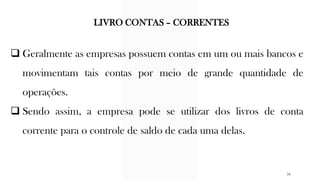 LIVRO CONTAS – CORRENTES
❑ Geralmente as empresas possuem contas em um ou mais bancos e
movimentam tais contas por meio de grande quantidade de
operações.
❑ Sendo assim, a empresa pode se utilizar dos livros de conta
corrente para o controle de saldo de cada uma delas.
28
 