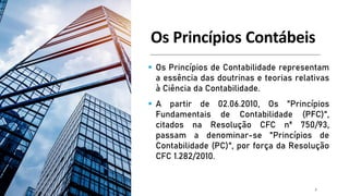 Os Princípios Contábeis
▪ Os Princípios de Contabilidade representam
a essência das doutrinas e teorias relativas
à Ciência da Contabilidade.
▪ A partir de 02.06.2010, Os "Princípios
Fundamentais de Contabilidade (PFC)",
citados na Resolução CFC nº 750/93,
passam a denominar-se "Princípios de
Contabilidade (PC)", por força da Resolução
CFC 1.282/2010.
3
 