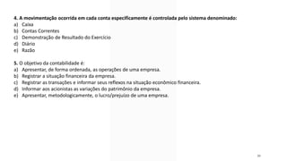 30
4. A movimentação ocorrida em cada conta especificamente é controlada pelo sistema denominado:
a) Caixa
b) Contas Correntes
c) Demonstração de Resultado do Exercício
d) Diário
e) Razão
5. O objetivo da contabilidade é:
a) Apresentar, de forma ordenada, as operações de uma empresa.
b) Registrar a situação financeira da empresa.
c) Registrar as transações e informar seus reflexos na situação econômico financeira.
d) Informar aos acionistas as variações do patrimônio da empresa.
e) Apresentar, metodologicamente, o lucro/prejuízo de uma empresa.
 