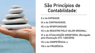 São Princípios de
Contabilidade:
I) o da ENTIDADE;
II) o da CONTINUIDADE;
III) o da OPORTUNIDADE
IV) o do REGISTRO PELO VALOR ORIGINAL;
V) o da ATUALIZAÇÃO MONETÁRIA; (Revogado
pela Resolução CFC 1.282/2010)
VI) o da COMPETÊNCIA; e
VII) o da PRUDÊNCIA.
5
 