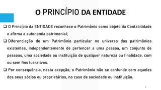 O PRINCÍPIO DA ENTIDADE
❑ O Princípio da ENTIDADE reconhece o Patrimônio como objeto da Contabilidade
e afirma a autonomia patrimonial;
❑ Diferenciação de um Patrimônio particular no universo dos patrimônios
existentes, independentemente de pertencer a uma pessoa, um conjunto de
pessoas, uma sociedade ou instituição de qualquer natureza ou finalidade, com
ou sem fins lucrativos.
❑ Por consequência, nesta acepção, o Patrimônio não se confunde com aqueles
dos seus sócios ou proprietários, no caso de sociedade ou instituição.
6
 