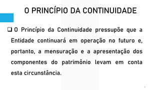 O PRINCÍPIO DA CONTINUIDADE
❑ O Princípio da Continuidade pressupõe que a
Entidade continuará em operação no futuro e,
portanto, a mensuração e a apresentação dos
componentes do patrimônio levam em conta
esta circunstância.
7
 