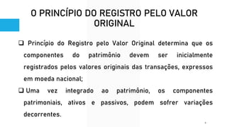 O PRINCÍPIO DO REGISTRO PELO VALOR
ORIGINAL
❑ Princípio do Registro pelo Valor Original determina que os
componentes do patrimônio devem ser inicialmente
registrados pelos valores originais das transações, expressos
em moeda nacional;
❑ Uma vez integrado ao patrimônio, os componentes
patrimoniais, ativos e passivos, podem sofrer variações
decorrentes.
9
 