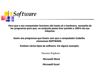Software Para que o seu computador funcione não basta só o hardware, necessita de  ter programas para que, no conjunto possa tirar partido a 100% da sua  máquina.  Assim aos programas que fazem com que o computador trabalhe chamamos SOFTWARE.   Existem vários tipos de software. Eis alguns exemplo: Internet Explorer   Microsoft Word Microsoft Excel 
