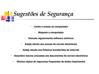 Sugestões de Segurança Limite o acesso ao computador Bloqueie o computador Execute regularmente software antivírus Esteja atento aos anexos de correio electrónico Esteja atento aos ficheiros transferidos da Internet Desactive macros anexadas aos documentos de correio electrónico Efectue cópias de segurança frequentes de dados importantes 