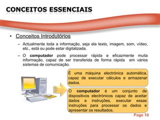 Conceitos Introdutórios Actualmente toda a informação, seja ela texto, imagem, som, vídeo, etc., está ou pode estar digitalizada. O  computador  pode processar rápida e eficazmente muita informação, capaz de ser transferida de forma rápida  em vários sistemas de comunicação. É uma máquina electrónica automática, capaz de executar cálculos e armazenar dados.  O  computador  é um conjunto de dispositivos electrónicos capaz de aceitar dados e instruções, executar essas instruções para processar os dados e apresentar os resultados. 