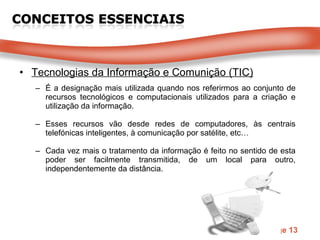 Tecnologias da Informação e Comunição (TIC) É a designação mais utilizada quando nos referirmos ao conjunto de recursos tecnológicos e computacionais utilizados para a criação e utilização da informação. Esses recursos vão desde redes de computadores, às centrais telefónicas inteligentes, à comunicação por satélite, etc… Cada vez mais o tratamento da informação é feito no sentido de esta poder ser facilmente transmitida, de um local para outro, independentemente da distância. 