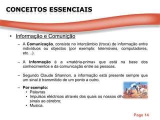 Informação e Comunição A  Comunicação , consiste no intercâmbio (troca) de informação entre indivíduos ou objectos (por exemplo: telemóveis, computadores, etc…). A  Informação  é a «matéria-prima» que está na base dos conhecimentos e da comunicação entre as pessoas. Segundo Claude Shannon, a informação   está presente sempre que um sinal é transmitido de um ponto a outro.  Por exemplo: Palavras Impulsos eléctricos através dos quais os nossos olhos transmitem sinais ao cérebro; Musica. 
