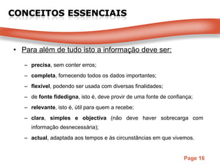 Para além de tudo isto a informação deve ser: precisa , sem conter erros; completa , fornecendo todos os dados importantes; flexível , podendo ser usada com diversas finalidades; de  fonte fidedigna , isto é, deve provir de uma fonte de confiança; relevante , isto é, útil para quem a recebe; clara ,  simples e objectiva  (não deve haver sobrecarga com informação desnecessária); actual , adaptada aos tempos e às circunstâncias em que vivemos. 