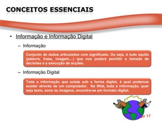 Informação e Informação Digital Informação Informação Digital Conjunto de dados articulados com significado. Ou seja, é tudo aquilo (palavra, frase, imagem,...) que nos poderá permitir a tomada de decisões e a execução de acções. Toda a informação que existe sob a forma digital, à qual podemos aceder através de um computador.  Na  Web , toda a informação, quer seja texto, sons ou imagens, encontra-se em formato digital. 
