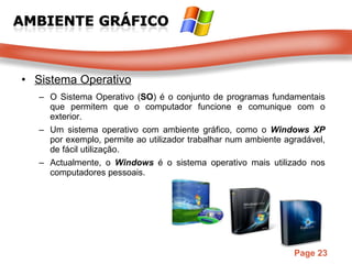 Sistema Operativo O Sistema Operativo ( SO ) é o conjunto de programas fundamentais que permitem que o computador funcione e comunique com o exterior. Um sistema operativo com ambiente gráfico, como o  Windows XP  por exemplo, permite ao utilizador trabalhar num ambiente agradável, de fácil utilização. Actualmente, o  Windows   é o sistema operativo mais utilizado nos computadores pessoais. 