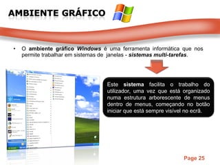 O  ambiente gráfico  Windows  é uma ferramenta informática que nos permite trabalhar em sistemas de  janelas -  sistemas multi-tarefas . Este  sistema  facilita o trabalho do utilizador, uma vez que está organizado numa estrutura arborescente de menus dentro de menus, começando no botão iniciar que está sempre visível no ecrã.  