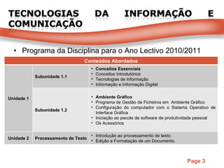 Programa da Disciplina para o Ano Lectivo 2010/2011 Conteúdos Abordados Unidade 1 Subunidade 1.1 Conceitos Essenciais Conceitos Introdutórios Tecnologias de Informação Informação e Informação Digital Subunidade 1.2 Ambiente Gráfico Programa de Gestão de Ficheiros em  Ambiente Gráfico Configuração do computador com o Sistema Operativo de Interface Gráfica Iniciação ao pacote de software de produtividade pessoal Os Acessórios Unidade 2 Processamento de Texto Introdução ao processamento de texto. Edição e Formatação de um Documento. 