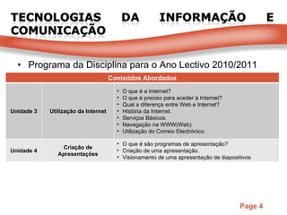 Programa da Disciplina para o Ano Lectivo 2010/2011 Conteúdos Abordados Unidade 3 Utilização da Internet O que é a Internet? O que é preciso para aceder à Internet? Qual a diferença entre Web e Internet? História da Internet. Serviços Básicos. Navegação na WWW(Web). Utilização do Correio Electrónico. Unidade 4 Criação de Apresentações O que é são programas de apresentação? Criação de uma apresentação. Visionamento de uma apresentação de diapositivos 